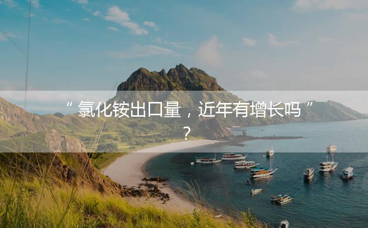 氯化銨出口量，近年有增長嗎？